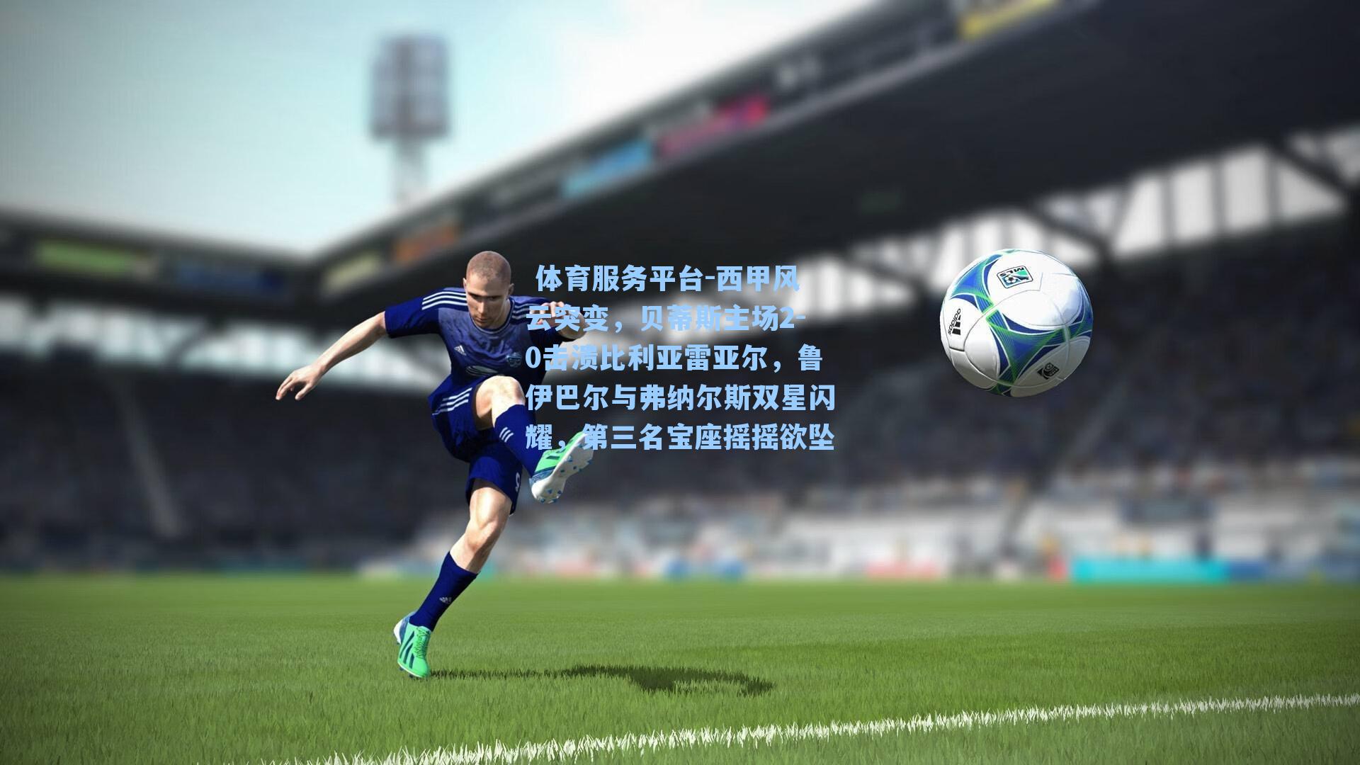  体育服务平台-西甲风云突变，贝蒂斯主场2-0击溃比利亚雷亚尔，鲁伊巴尔与弗纳尔斯双星闪耀，第三名宝座摇摇欲坠