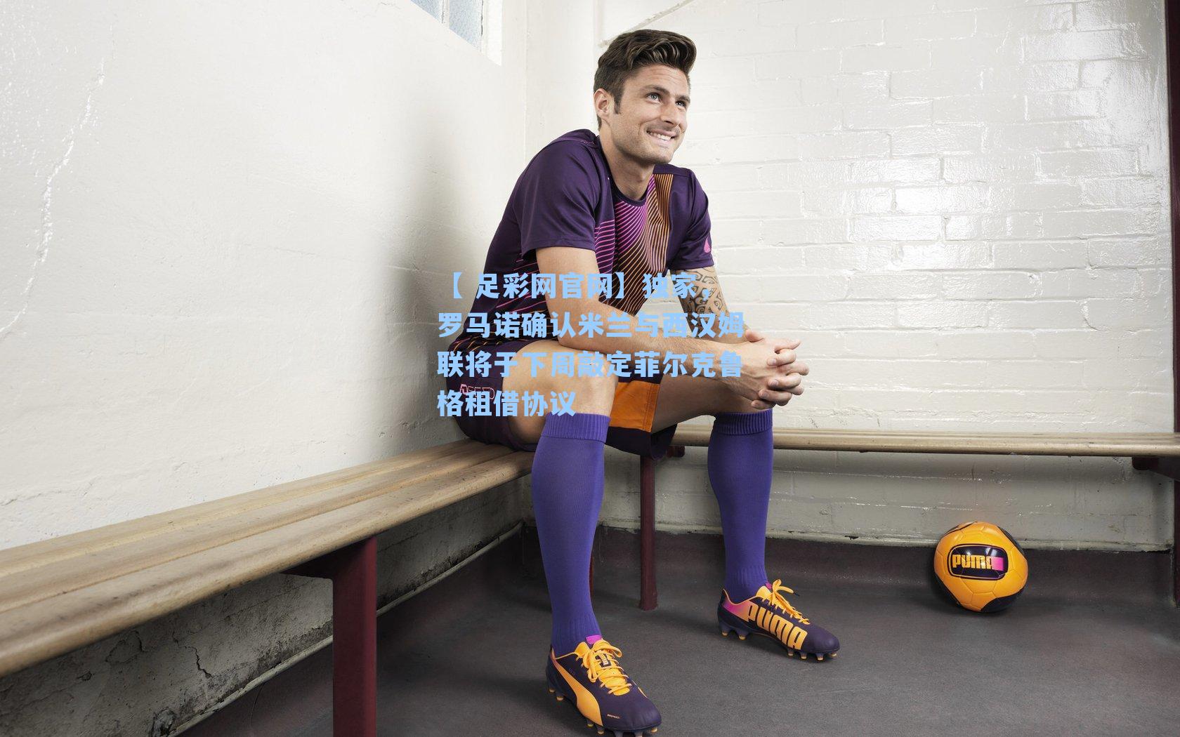 【 足彩网官网】独家，罗马诺确认米兰与西汉姆联将于下周敲定菲尔克鲁格租借协议