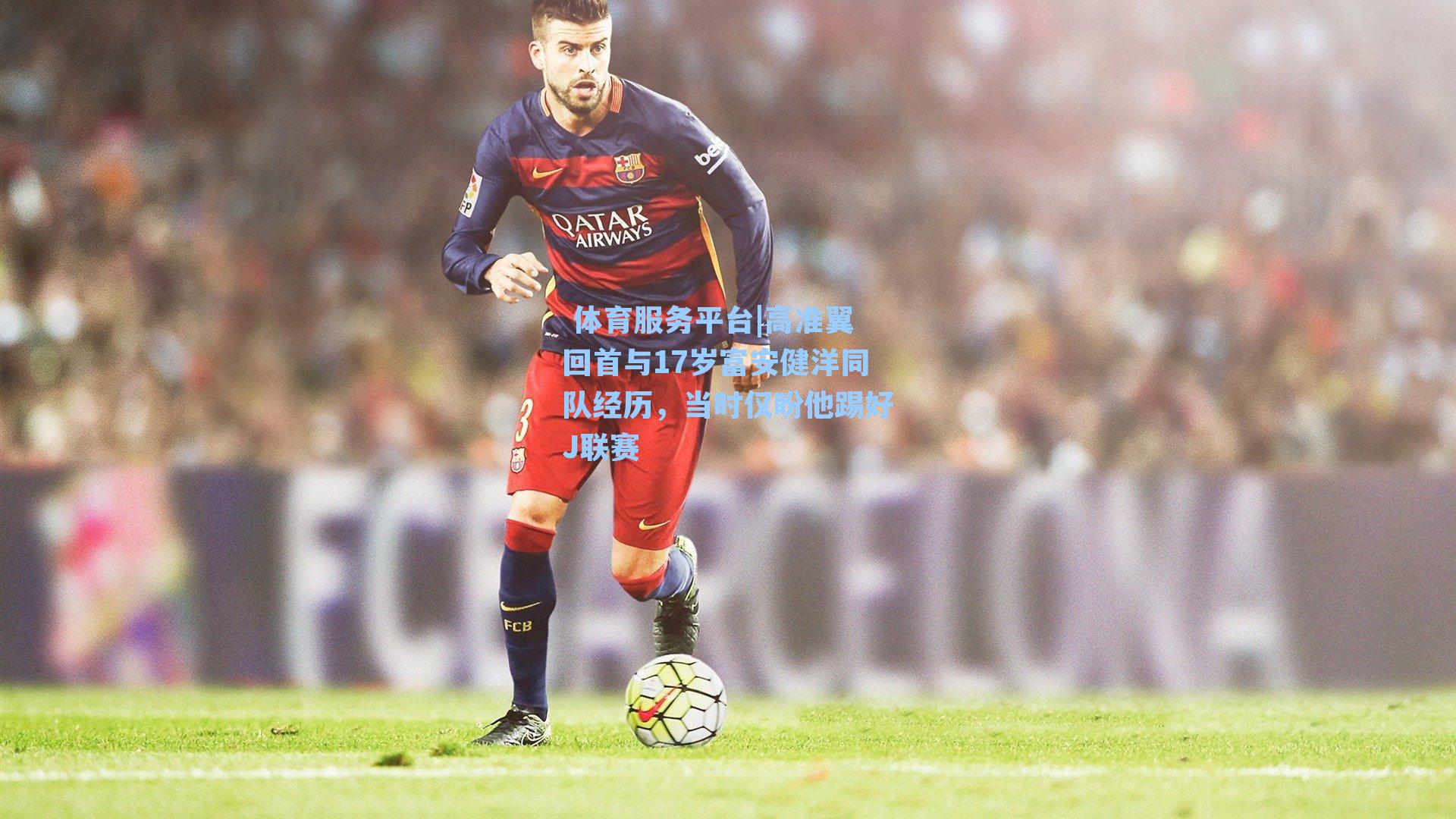 体育服务平台|高准翼回首与17岁富安健洋同队经历，当时仅盼他踢好J联赛
