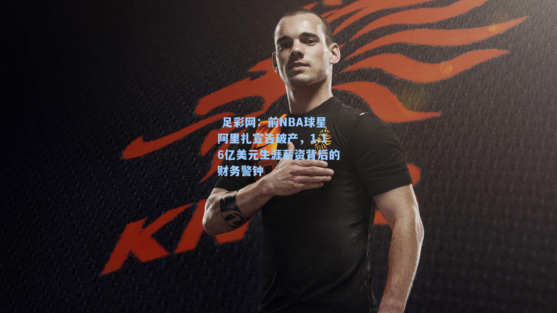  足彩网：前NBA球星阿里扎宣告破产，1.16亿美元生涯薪资背后的财务警钟