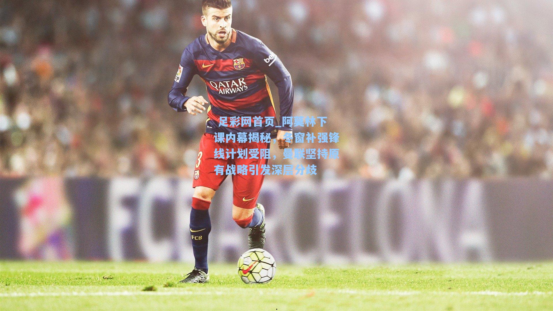  足彩网首页_阿莫林下课内幕揭秘，冬窗补强锋线计划受阻，曼联坚持原有战略引发深层分歧