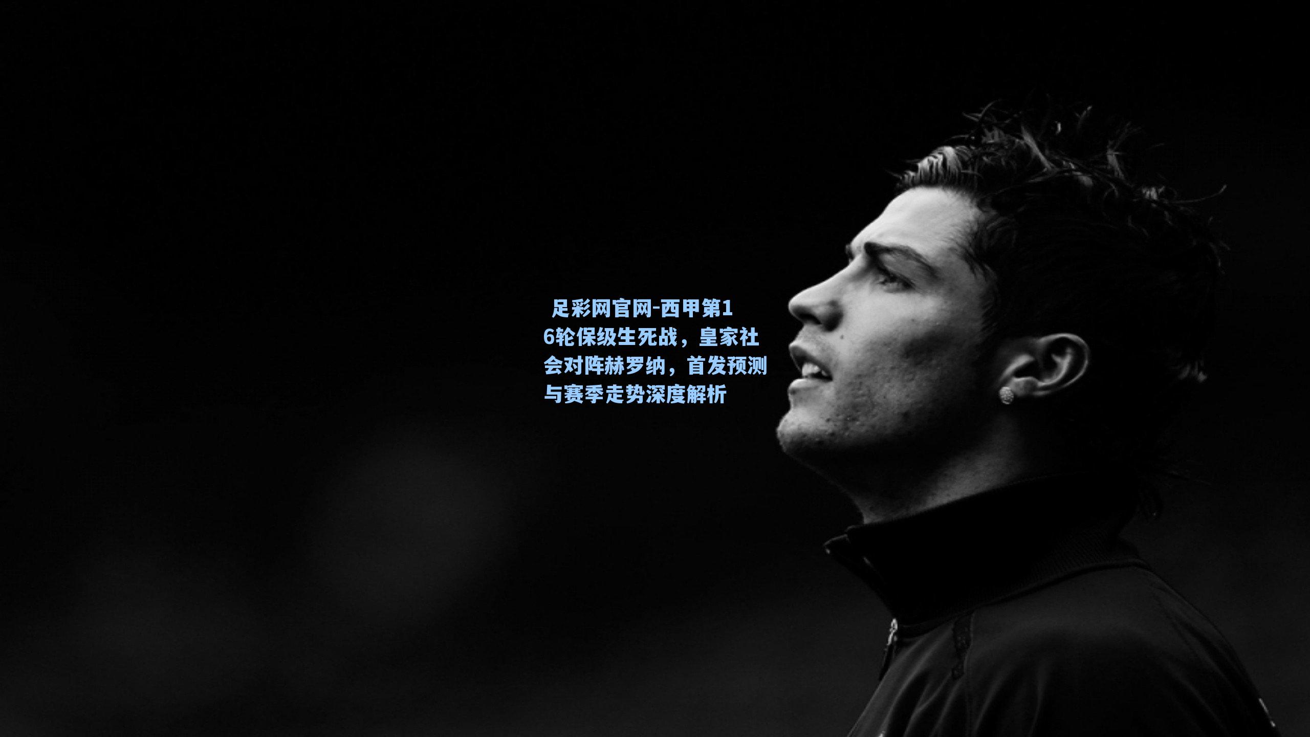  足彩网官网-西甲第16轮保级生死战，皇家社会对阵赫罗纳，首发预测与赛季走势深度解析