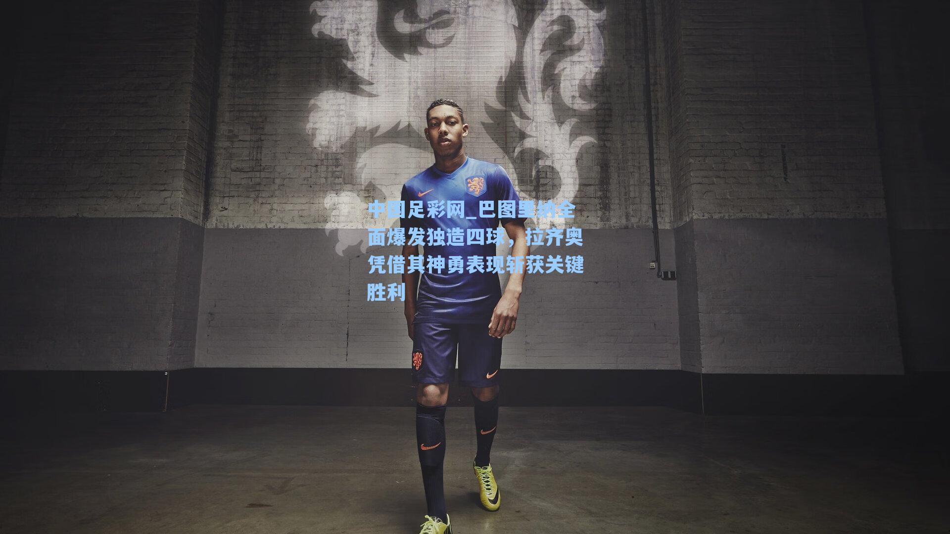 中国足彩网_巴图里纳全面爆发独造四球，拉齐奥凭借其神勇表现斩获关键胜利