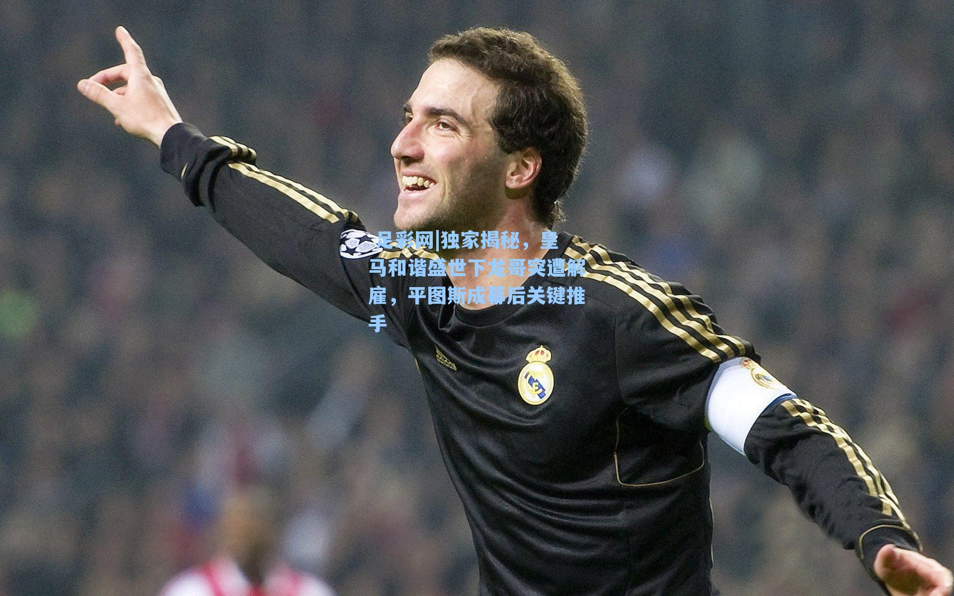  足彩网|独家揭秘，皇马和谐盛世下龙哥突遭解雇，平图斯成幕后关键推手