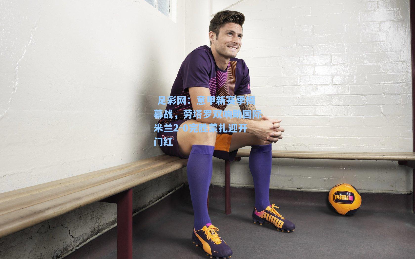  足彩网：意甲新赛季揭幕战，劳塔罗双响助国际米兰2-0完胜蒙扎迎开门红