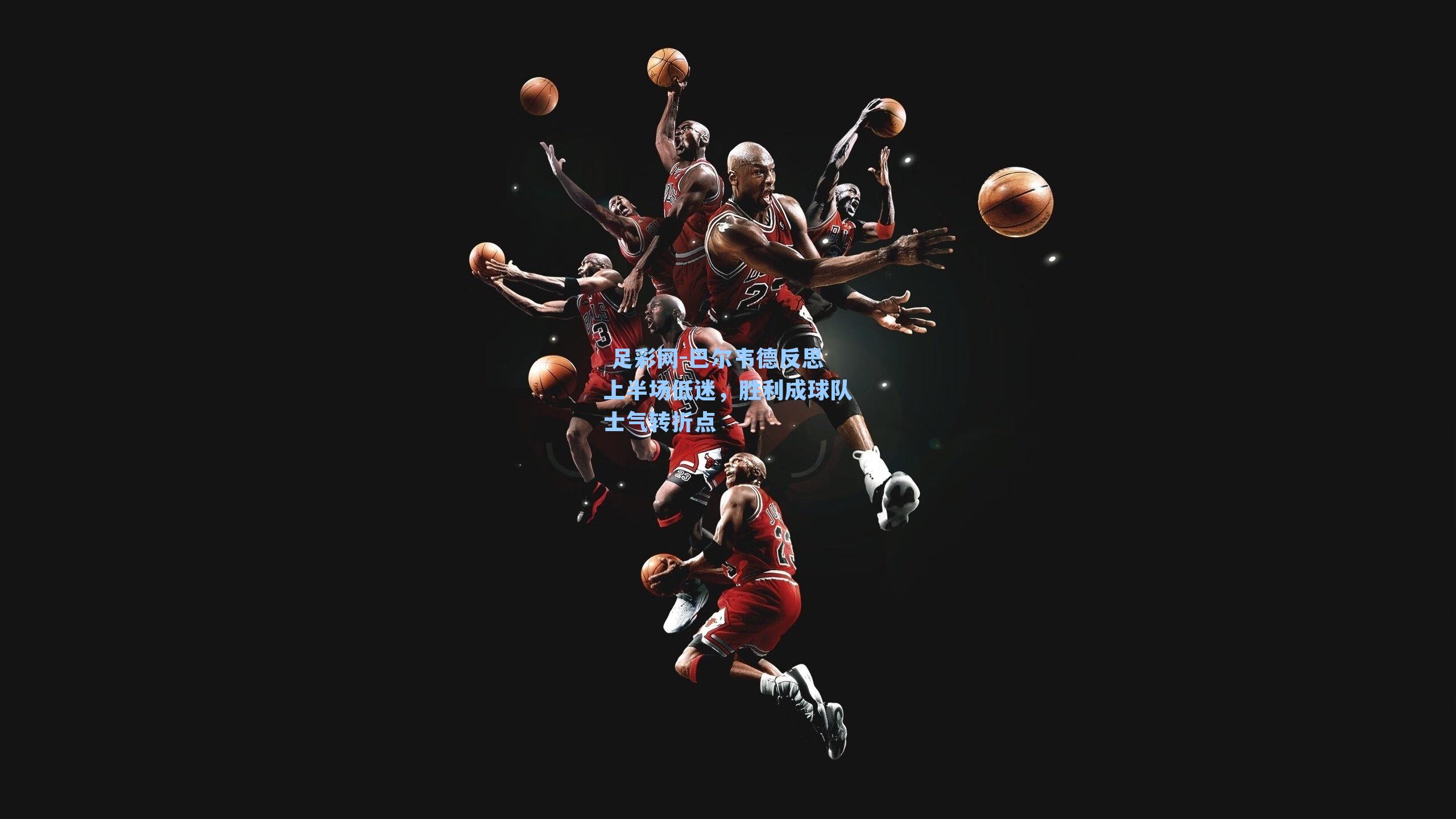 足彩网-巴尔韦德反思上半场低迷,胜利成球队士气转折点